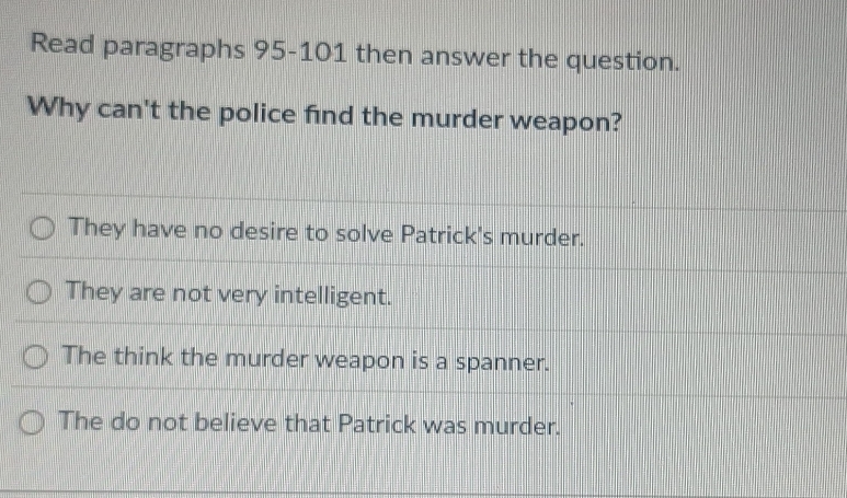 Read paragraphs 95-101 then answer the question.
Why can't the police find the murder weapon?
They have no desire to solve Patrick's murder.
They are not very intelligent.
The think the murder weapon is a spanner.
The do not believe that Patrick was murder.