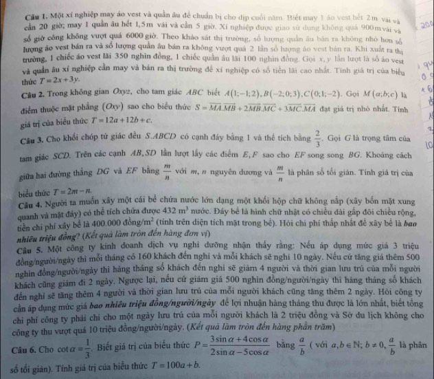 Cầu 1. Một xí nghiệp may áo yest và quần âu đề chuẩn bị cho dịp cuối năm. Biết may 1 án vest hết 2 m vài và
cần 20 giờ; may 1 quần âu hết 1,5m vài và cần 5 giờ. Xí nghiệp được giao sử dụng không quá 900 m vái và
số giờ công không vượt quả 6000 giờ. Theo khảo sát thị trường, số lượng quân âu bản ra không nhỏ hơn số
lượng áo vest bán ra và số lượng quân âu bán ra không vượt quả 2 lần số lượng áo vest bản ra. Khi xuất ra thị
trường, 1 chiếc áo vest lãi 350 nghìn đồng, 1 chiếc quần âu lãi 100 nghìn đồng. Gọi x, y lần lượt là số áo vest
và quản âu xí nghiệp cần may và bán ra thị trường để xí nghiệp có số tiền lãi cao nhất. Tinh giá trị của biểu
thức T=2x+3y.
Câu 2. Trong không gian Oxyz, cho tam giác ABC biết A(1;-1;2),B(-2;0;3),C(0;1;-2). Gọi M(a;b;c) là
điểm thuộc mặt phẳng (Oxy) sao cho biểu thức S=overline MA.vector MB+2overline MB.overline MC+3overline MC.overline MA đạt giá trị nhỏ nhất. Tính
giá trị của biểu thức T=12a+12b+c.
Câu 3. Cho khối chóp tử giác đều S.ABCD có cạnh đáy bằng 1 và thể tích bằng  2/3 . Gọi G là trọng tâm của
tam giác SCD. Trên các cạnh AB,SD lần lượt lấy các điểm E,F sao cho EF song song BG. Khoảng cách
ới m, n nguyên dương và  m/n 
giữa hai đường thắng DG và EF bằng  m/n  L là phân số tổi giản. Tính giá trị của
biểu thức T=2m-n
Câu 4. Người ta muốn xây một cái bể chứa nước lớn dạng một khối hộp chữ không nắp (xây bốn mặt xung
quanh và mặt đảy) có thể tích chứa được 432m^3 nước. Đáy bể là hình chữ nhật có chiều dài gấp đôi chiều rộng,
tiền chí phí xây bể là 400.000dong/m^2 (tính trên diện tích mặt trong bể). Hỏi chi phí thấp nhất để xây bể là bao
tnhiêu triệu đồng? (Kết quả làm tròn đến hàng đơn vị)
Cầu 5. Một công ty kinh đoanh dịch vụ nghi dưỡng nhận thấy rằng: Nếu áp dụng mức giá 3 triệu
đồng/người/ngày thì mỗi tháng có 160 khách đến nghi và mỗi khách sẽ nghỉ 10 ngày. Nếu cứ tăng giả thêm 500
nghin đồng/người/ngày thì hàng tháng số khách đến nghỉ sẽ giámn 4 người và thời gian lưu trú của mỗi người
khách cũng giám đi 2 ngày. Ngược lại, nều cứ giám giá 500 nghìn đồng/người/ngày thì hàng tháng số khách
đến nghỉ sẽ tăng thêm 4 người và thời gian lưu trú của mỗi người khách cũng tăng thêm 2 ngày. Hỏi công ty
cần áp dụng mức giá bao nhiều triệu đồng/người/ngày đế lợi nhuận hàng tháng thu được là lớn nhất, biết tổng
chỉ phí công ty phải chi cho một ngày lưu trú của mỗi người khách là 2 triệu đồng và Sở du lịch không cho
công ty thu vượt quá 10 triệu đồng/người/ngày. (Kết quả làm tròn đến hàng phần trăm)
Câu 6. Cho cot alpha = 1/3  Biết giá trị của biểu thức P= (3sin alpha +4cos alpha )/2sin alpha -5cos alpha   bằng  a/b  (v6ia,b∈ N;b!= 0, a/b  là phân
số tối giản). Tính giá trị của biểu thức T=100a+b.
