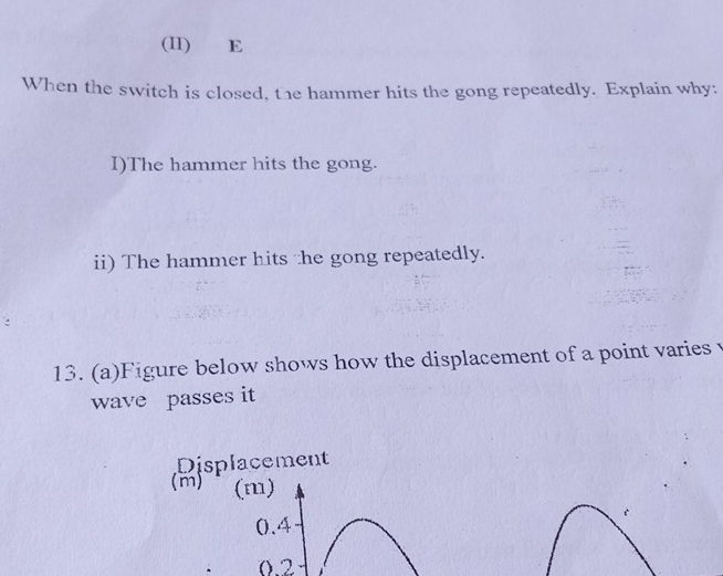 (II) E 
When the switch is closed, the hammer hits the gong repeatedly. Explain why: 
I)The hammer hits the gong. 
ii) The hammer hits the gong repeatedly. 
13. (a)Figure below shows how the displacement of a point varies v
wave passes it 
Displacement 
(m) (m)
0.4
0.2