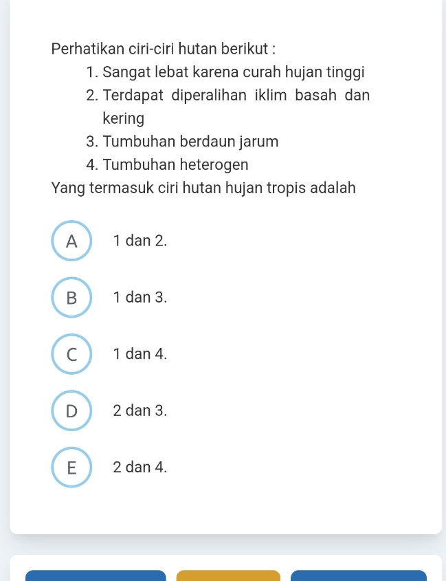 Perhatikan ciri-ciri hutan berikut :
1. Sangat lebat karena curah hujan tinggi
2. Terdapat diperalihan iklim basah dan
kering
3. Tumbuhan berdaun jarum
4. Tumbuhan heterogen
Yang termasuk ciri hutan hujan tropis adalah
A 1 dan 2.
B 1 dan 3.
C 1 dan 4.
D 2 dan 3.
E 2 dan 4.