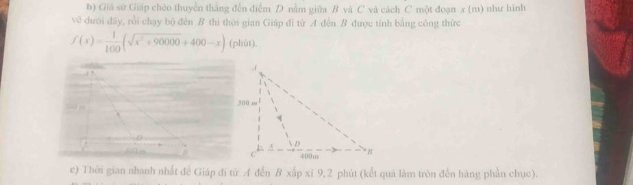 Giá sử Giáp chèo thuyền thẳng đến điểm D nằm giữa B và C và cách C một đoạn x (m) như hình 
về dưới đãy, rồi chạy bộ đến B thì thời gian Giáp đi từ A đến B được tính bằng công thức
f(x)= 1/100 (sqrt(x^2+90000)+400-x) (phút). 
c) Thời gian nhanh nhất để Giáp đi từ A đến B xấp xỉ 9,2 phút (kết quả làm tròn đến hàng phần chục).