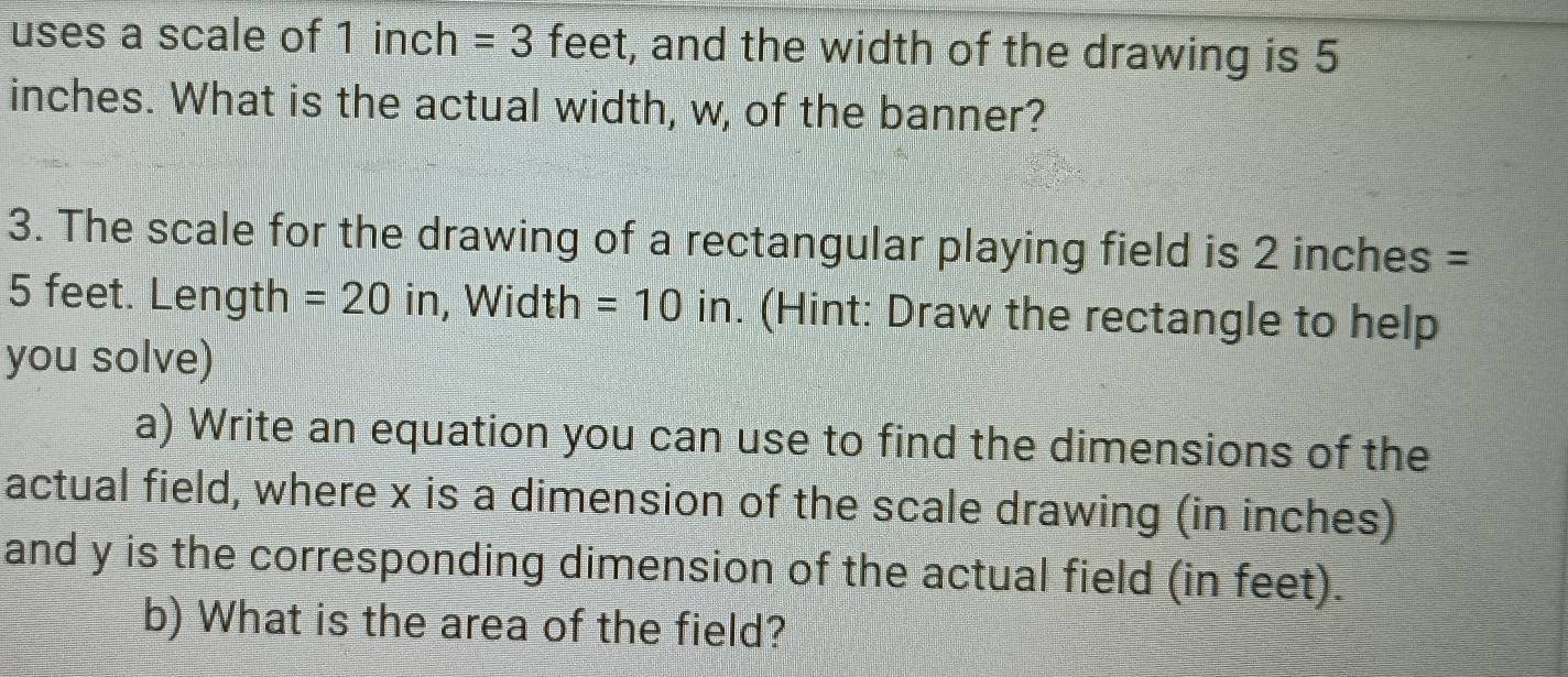 uses a scale of 1 inch =3 feet, and the width of the drawing is 5
inches. What is the actual width, w, of the banner? 
3. The scale for the drawing of a rectangular playing field is 2 inches =
5 feet. Length =20 in , Width =10 in. (Hint: Draw the rectangle to help 
you solve) 
a) Write an equation you can use to find the dimensions of the 
actual field, where x is a dimension of the scale drawing (in inches) 
and y is the corresponding dimension of the actual field (in feet). 
b) What is the area of the field?