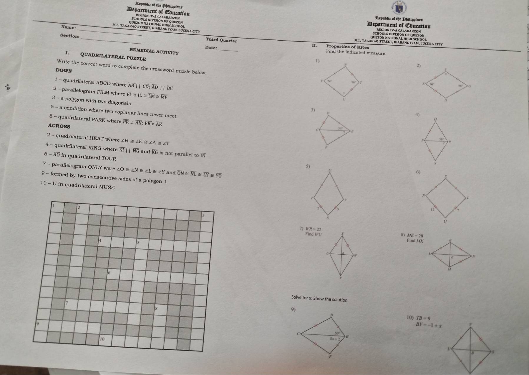 Republic of the Philippines 
Department of Cducation 
Republic of the Philippines 
_ 
Department of Cducation 
Name: 
_ 
Section: 
Third Quarter 
II. Properties of Kites 
Date: _Find the indicated measure 
REMEDIAL ACTIVITY 
I. QUADRILATERAL PUZZLE 
1) 
Write the correct word to complete the crossword puzzle below. 
DOWN 
1 - quadrilateral ABCD where overline AB||overline CD; overline AD||overline BC
2 - parallelogram FILM where F ≌ overline IL≌ overline LM overline MF
3 - a polygon with two diagonals 
3) D
5 - a condition where two coplanar lines never meet 
4) 
8 - quadrilateral PARK where overline PR⊥ overline AK; overline PR!= overline AK
ρ 
ACROSS 
C 34°
E
2 - quadrilateral HEAT where ∠ H≌ ∠ E ∠ A≌ ∠ T
P R
1 
4 - quadrilateral KING where overline KIparallel overline NG and overline KG is not parallel to overline IN
6 - R0 in quadrilateral TOUR
5) 
7 - parallelogram ONLY were ∠ O ∠ N≌ ∠ L ~ ∠ Y and overline ON≌ overline NL≌ overline LY≌ overline YO
U
6)
s
9 - formed by two consecutive sides of a polygon 1
10-U in quadrilateral MUSE
T
R
T
2 
7'
12
3
o
7) WR=22
8) ME=20
Find WU K
5 
Find MK
U

M
Solve for x : Show the solution 
9) 
10) TB=9
BV=-1+x
C 50°
8x+2
E
10
r