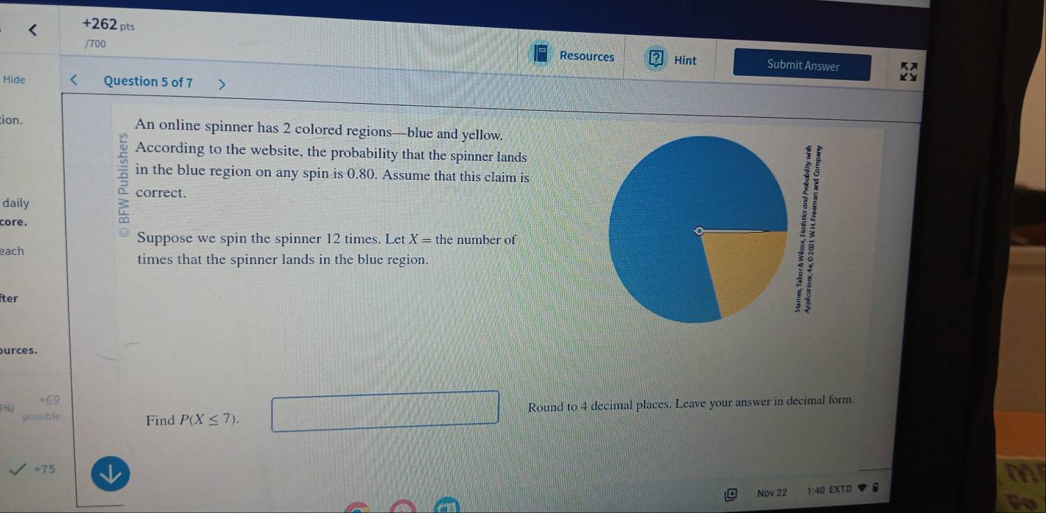 +262 pts 
/700 Hint Submit Answer 
Resources 
Hide Question 5 of 7 
tion. An online spinner has 2 colored regions—blue and yellow. 
According to the website, the probability that the spinner lands 
in the blue region on any spin is 0.80. Assume that this claim is 
daily 
core.
3 correct. 
Suppose we spin the spinner 12 times. Let X= the number of 
each 
times that the spinner lands in the blue region. 
íter 
urces.
5%) +69
ossible Find P(X≤ 7). □ Round to 4 decimal places. Leave your answer in decimal form. 
+ 75 a 
Nov 22 1:40 EXTD