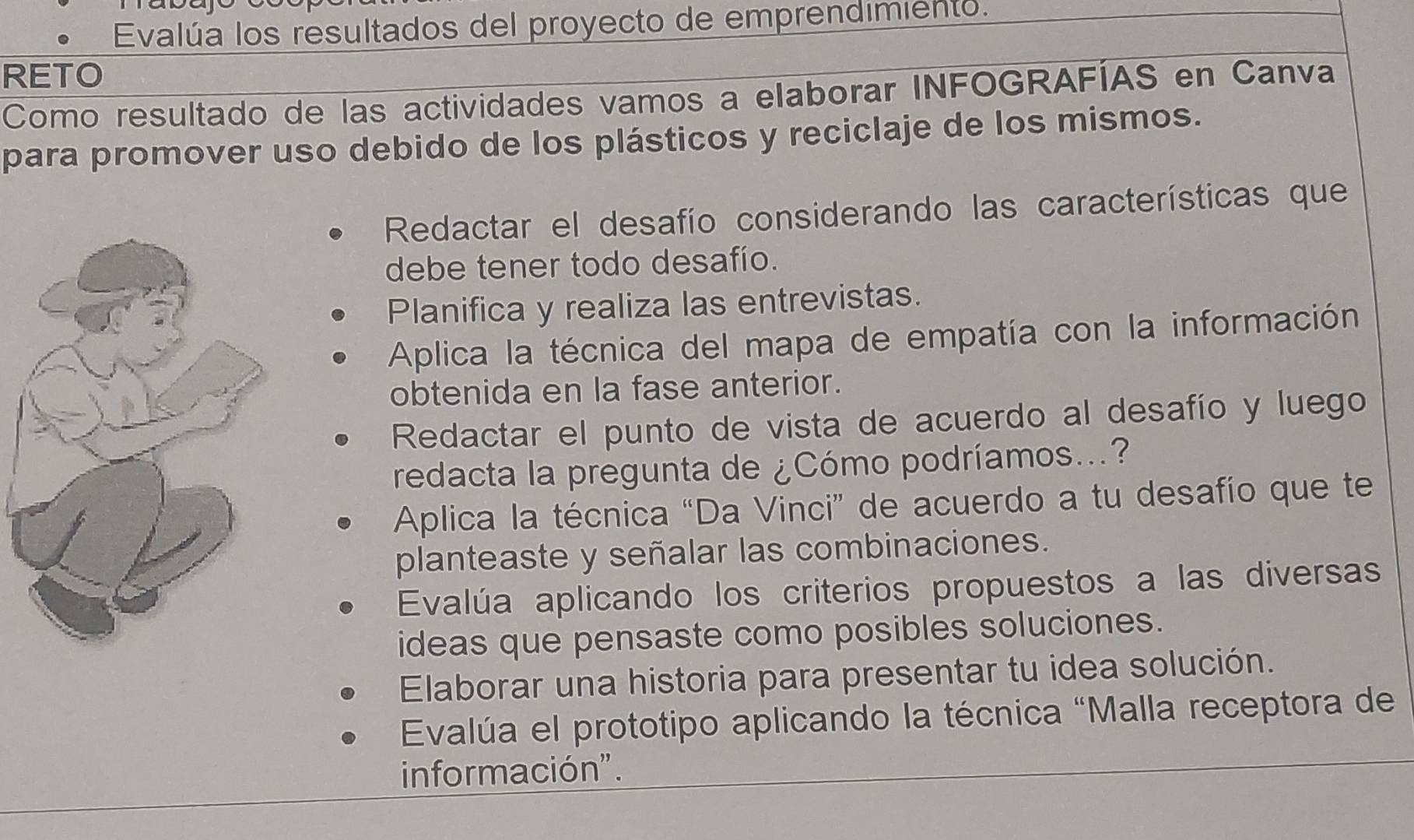 Evalúa los resultados del proyecto de emprendimiento. 
RETO 
Como resultado de las actividades vamos a elaborar INFOGRAFÍAS en Canva 
para promover uso debido de los plásticos y reciclaje de los mismos. 
Redactar el desafío considerando las características que 
debe tener todo desafío. 
Planifica y realiza las entrevistas. 
Aplica la técnica del mapa de empatía con la información 
obtenida en la fase anterior. 
Redactar el punto de vista de acuerdo al desafío y luego 
redacta la pregunta de ¿Cómo podríamos...? 
Aplica la técnica “Da Vinci” de acuerdo a tu desafío que te 
planteaste y señalar las combinaciones. 
Evalúa aplicando los criterios propuestos a las diversas 
ideas que pensaste como posibles soluciones. 
Elaborar una historia para presentar tu idea solución. 
Evalúa el prototipo aplicando la técnica "Malla receptora de 
información".