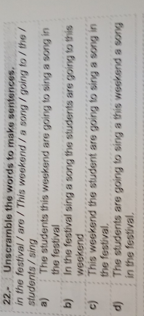 22.- Unscramble the words to make sentences.
in the festival / are / This weekend / a song / going to / the /
students / sing
a) The students this weekend are going to sing a song in
the festival
b) In the festival sing a song the students are going to this
weekend
c) This weekend the student are going to sing a song in
the festival.
d) The students are going to sing a this weekend a song
in the festival.