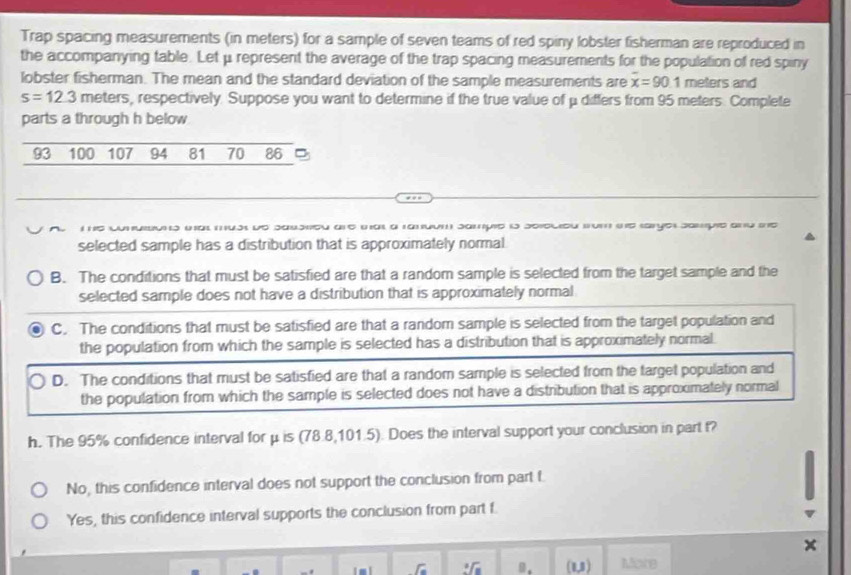 Trap spacing measurements (in meters) for a sample of seven teams of red spiny lobster fisherman are reproduced in
the accompanying table. Let μ represent the average of the trap spacing measurements for the population of red spiny
lobster fisherman. The mean and the standard deviation of the sample measurements are overline x=90.1 meters and
s=12.3 meters, respectively. Suppose you want to determine if the true value of μ differs from 95 meters. Complete
parts a through h below
93 100 107 94 81 70 86
A The Conuibons wnat must de Saushed are tat a tanuum sampie is serecieu fom the saryer sampie and the
selected sample has a distribution that is approximately normal
B. The conditions that must be satisfied are that a random sample is selected from the target sample and the
selected sample does not have a distribution that is approximately normal
C. The conditions that must be satisfied are that a random sample is selected from the target population and
the population from which the sample is selected has a distribution that is approximately normal.
D. The conditions that must be satisfied are that a random sample is selected from the target population and
the population from which the sample is selected does not have a distribution that is approximately normal
h. The 95% confidence interval for μ is (78.8,101.5). Does the interval support your conclusion in part t?
No, this confidence interval does not support the conclusion from part f
Yes, this confidence interval supports the conclusion from part f.
x
r || . (1,1) Mare