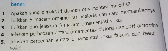 benar. 
1. Apakah yang dimaksud dengan ornamentasi melodis? 
2. Tuliskan 5 macam ornamentasi melodis dan cara memainkannya. 
3. Tuliskan dan jelaskan 5 macam ornamentasi vokal. 
4. Jelaskan perbedaan antara ornamentasi distorsi dan soft distortion. 
5. Jelaskan perbedaan antara ornamentasi vokal falseto dan head 
voice.