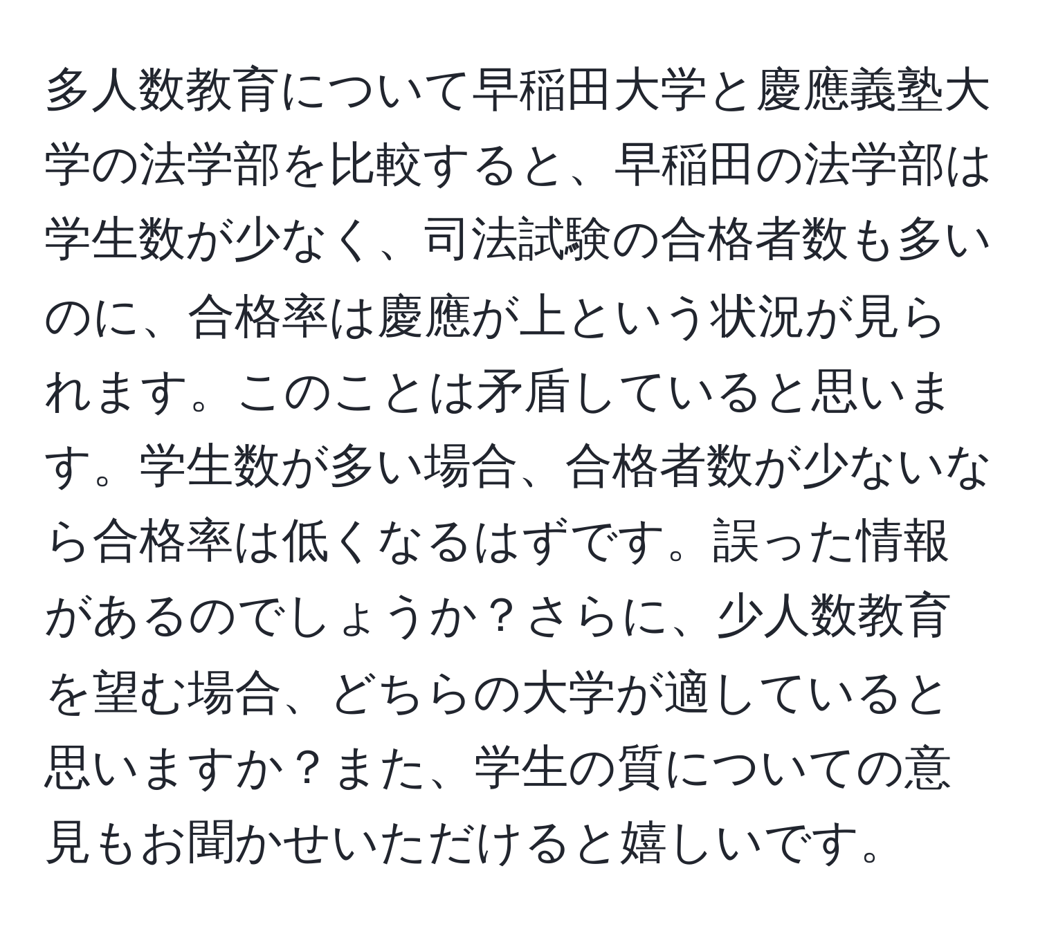 多人数教育について早稲田大学と慶應義塾大学の法学部を比較すると、早稲田の法学部は学生数が少なく、司法試験の合格者数も多いのに、合格率は慶應が上という状況が見られます。このことは矛盾していると思います。学生数が多い場合、合格者数が少ないなら合格率は低くなるはずです。誤った情報があるのでしょうか？さらに、少人数教育を望む場合、どちらの大学が適していると思いますか？また、学生の質についての意見もお聞かせいただけると嬉しいです。