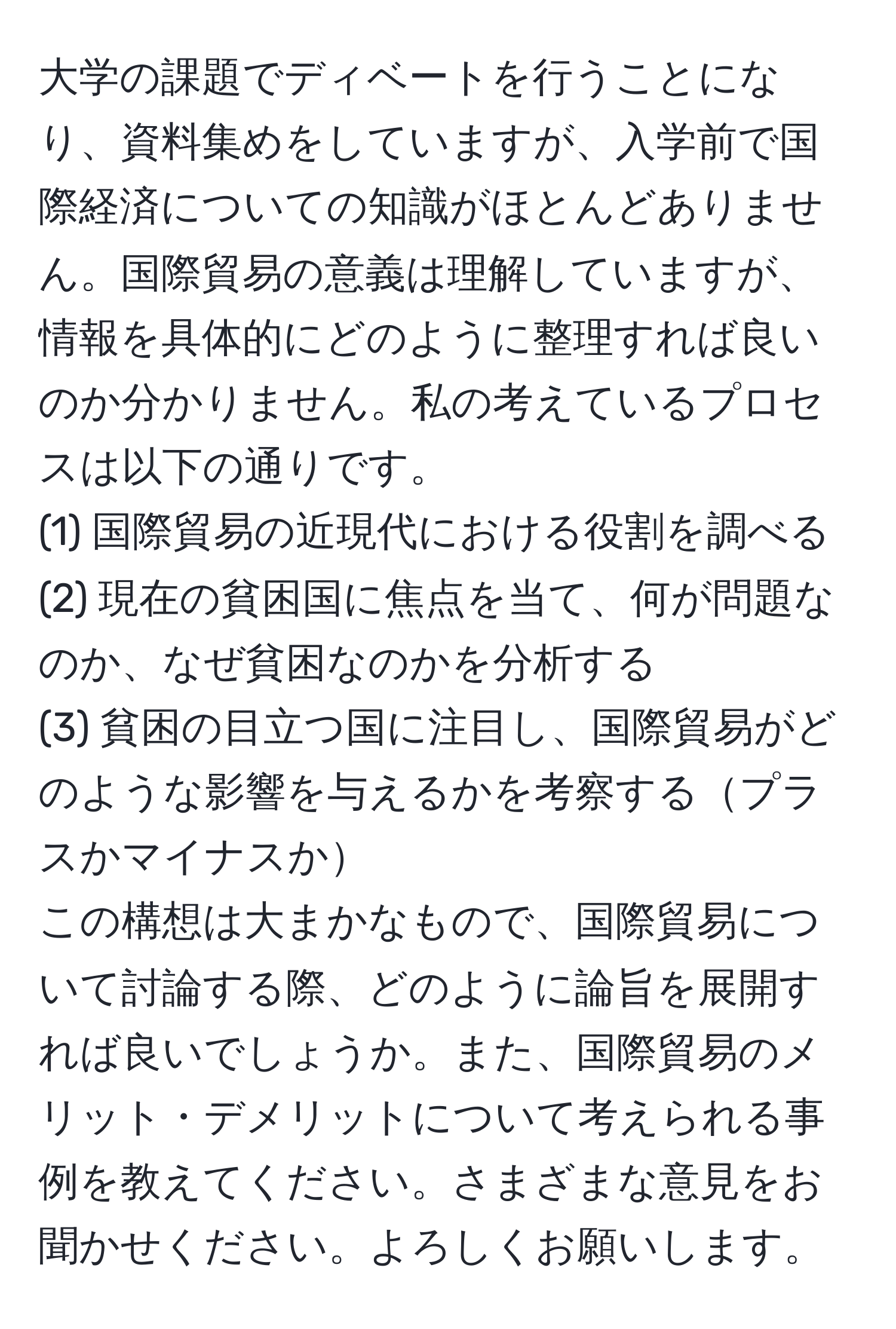 大学の課題でディベートを行うことになり、資料集めをしていますが、入学前で国際経済についての知識がほとんどありません。国際貿易の意義は理解していますが、情報を具体的にどのように整理すれば良いのか分かりません。私の考えているプロセスは以下の通りです。  
(1) 国際貿易の近現代における役割を調べる  
(2) 現在の貧困国に焦点を当て、何が問題なのか、なぜ貧困なのかを分析する  
(3) 貧困の目立つ国に注目し、国際貿易がどのような影響を与えるかを考察するプラスかマイナスか  
この構想は大まかなもので、国際貿易について討論する際、どのように論旨を展開すれば良いでしょうか。また、国際貿易のメリット・デメリットについて考えられる事例を教えてください。さまざまな意見をお聞かせください。よろしくお願いします。