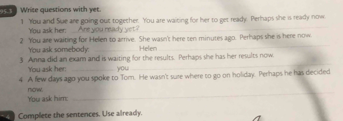 95.3 Write questions with yet. 
_ 
1 You and Sue are going out together. You are waiting for her to get ready. Perhaps she is ready now. 
You ask her: ... Are you ready yet? 
_ 
2 You are waiting for Helen to arrive. She wasn't here ten minutes ago. Perhaps she is here now. 
You ask somebody: _Helen 
3 Anna did an exam and is waiting for the results. Perhaps she has her results now. 
You ask her: _you 
_ 
4 A few days ago you spoke to Tom. He wasn't sure where to go on holiday. Perhaps he has decided 
now. 
You ask him: 
_ 
Complete the sentences. Use already.