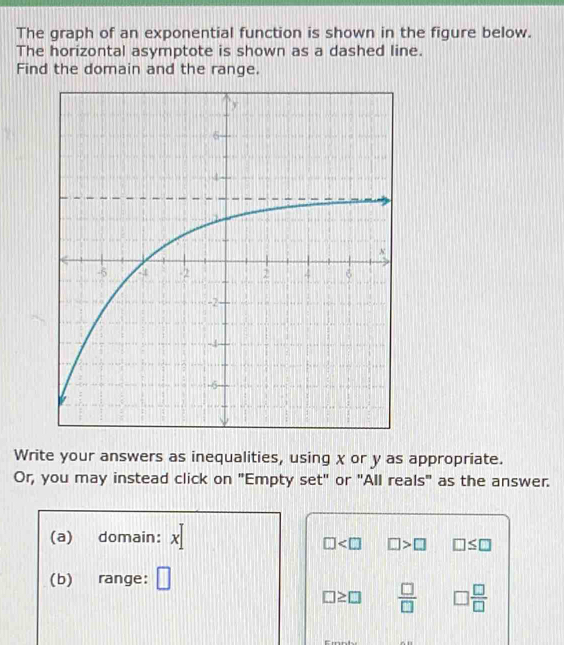 The graph of an exponential function is shown in the figure below. 
The horizontal asymptote is shown as a dashed line. 
Find the domain and the range. 
Write your answers as inequalities, using x or y as appropriate. 
Or, you may instead click on "Empty set" or "All reals" as the answer.
1
(a) domain: x
□ □ >□ □ ≤ □
(b) range: □
□ ≥ □  □ /□   □  □ /□  