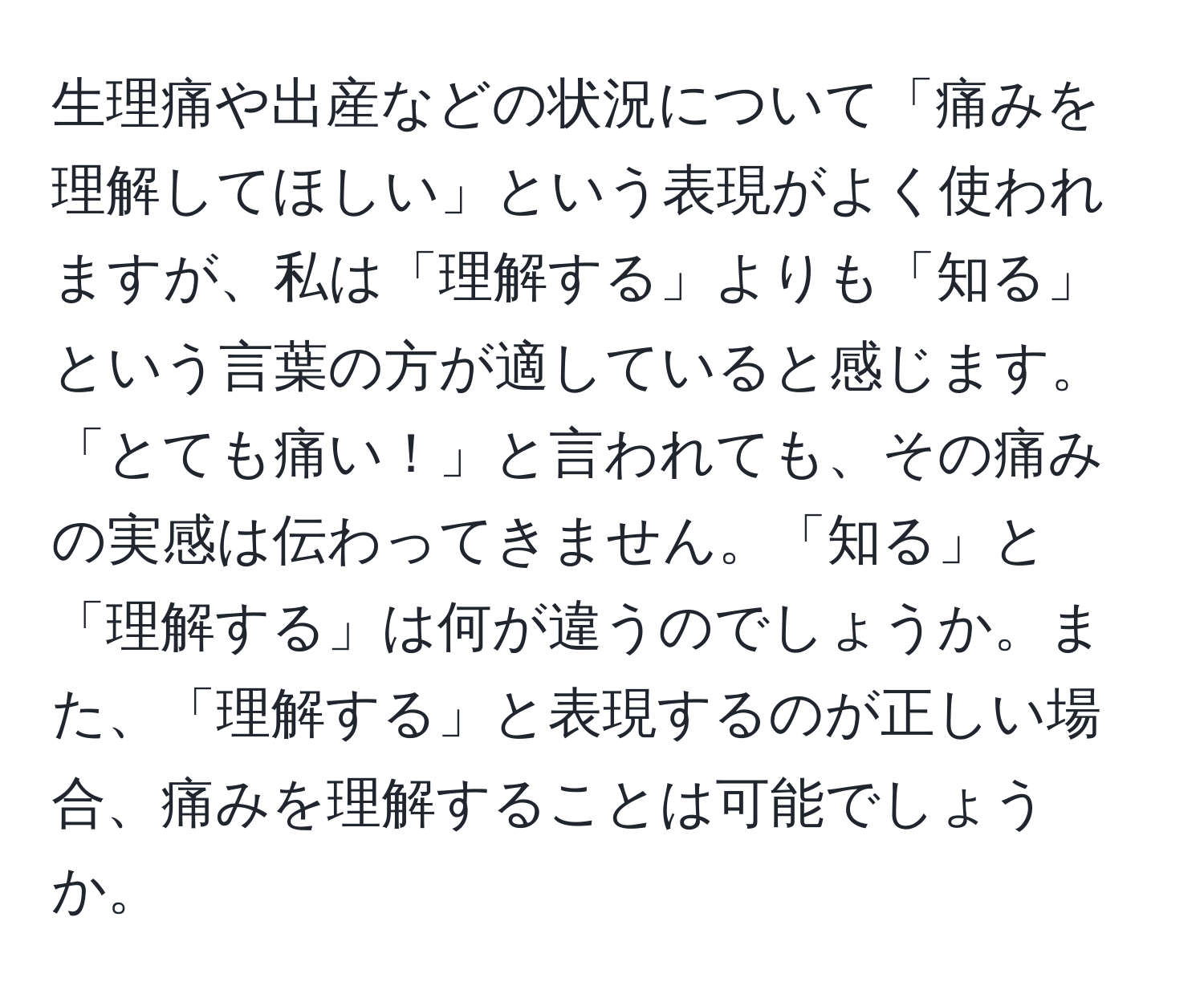 生理痛や出産などの状況について「痛みを理解してほしい」という表現がよく使われますが、私は「理解する」よりも「知る」という言葉の方が適していると感じます。「とても痛い！」と言われても、その痛みの実感は伝わってきません。「知る」と「理解する」は何が違うのでしょうか。また、「理解する」と表現するのが正しい場合、痛みを理解することは可能でしょうか。