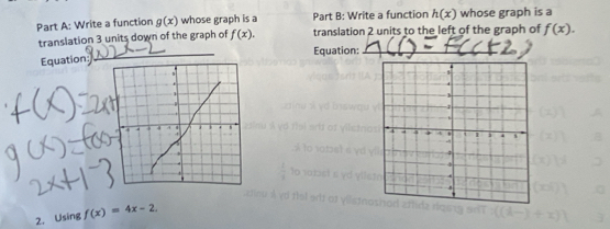 Write a function g(x) whose graph is a Part B: Write a function h(x) whose graph is a 
translation 3 units down of the graph of f(x). translation 2 units to the left of the graph of f(x). 
Equation_ Equation:_ 
2. Using f(x)=4x-2