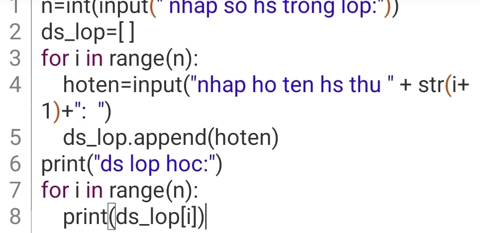 1 n= int(input(" nhap so hs trong lop:")) 
2 ds_ lop =[]
3 for i in range(n): 
4 hoten=input("nhap ho ten hs thu " + str(i+ 
1)+": ") 
5 ds_lop.append(hoten) 
6 print("ds lop hoc:") 
7 for i in range(n): 
8 print(ds _lop[i])