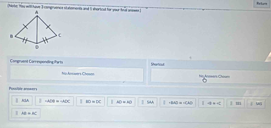 Return
(Note: You will have 3 congruence statements and 1 shortcut for your final answer.)
Congruent Corresponding Parts Shortcut
No Answers Chosen No Answers Chosen
Possible answers
1] ASA BD≌ DC AD≌ AD //2 SAA ∠ BAD≌ ∠ CAD EI || SSS | SAS
AB≌ AC