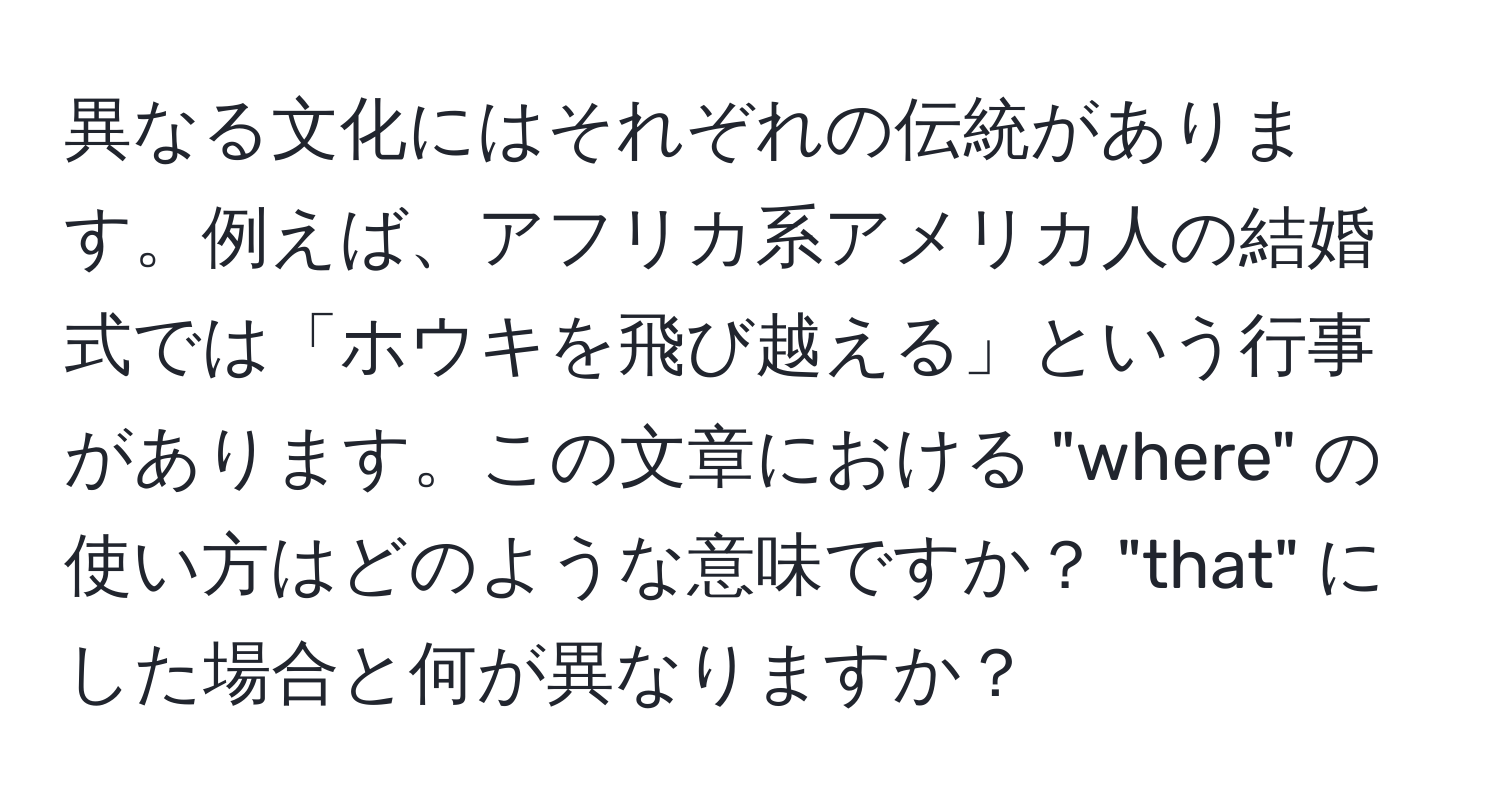 異なる文化にはそれぞれの伝統があります。例えば、アフリカ系アメリカ人の結婚式では「ホウキを飛び越える」という行事があります。この文章における "where" の使い方はどのような意味ですか？ "that" にした場合と何が異なりますか？