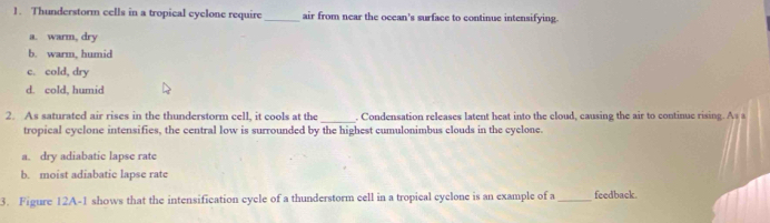 Thunderstorm cells in a tropical cyclone require_ air from near the ocean's surface to continue intensifying.
a. warm, dry
b. warm, humid
c. cold, dry
d. cold, humid
_
2. As saturated air rises in the thunderstorm cell, it cools at the . Condensation releases latent heat into the cloud, causing the air to continue rising. As s
tropical cyclone intensifies, the central low is surrounded by the highest cumulonimbus clouds in the cyclone.
a. dry adiabatic lapse rate
b. moist adiabatic lapse rate
3. Figure 12A-1 shows that the intensification cycle of a thunderstorm cell in a tropical cyclone is an example of a _feedback.