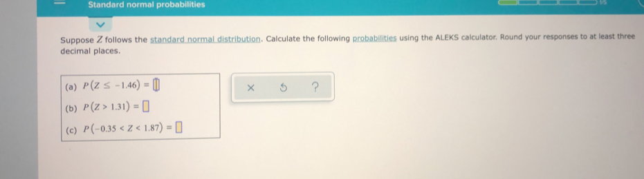 Standard normal probabilities 
Suppose Z follows the standard normal distribution. Calculate the following probabilities using the ALEKS calculator. Round your responses to at least three 
decimal places. 
(a) P(Z≤ -1.46)=□ ? 
× 
(b) P(Z>1.31)=□
(c) P(-0.35