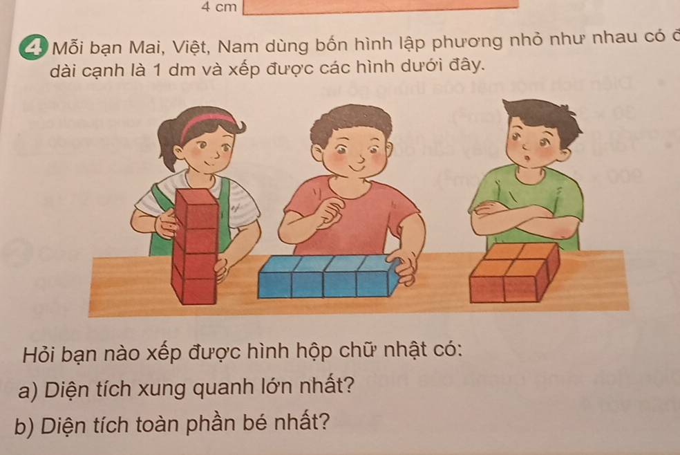 4 cm
ổ Mỗi bạn Mai, Việt, Nam dùng bốn hình lập phương nhỏ như nhau có ở 
dài cạnh là 1 dm và xếp được các hình dưới đây. 
Hỏi bạn nào xếp được hình hộp chữ nhật có: 
a) Diện tích xung quanh lớn nhất? 
b) Diện tích toàn phần bé nhất?