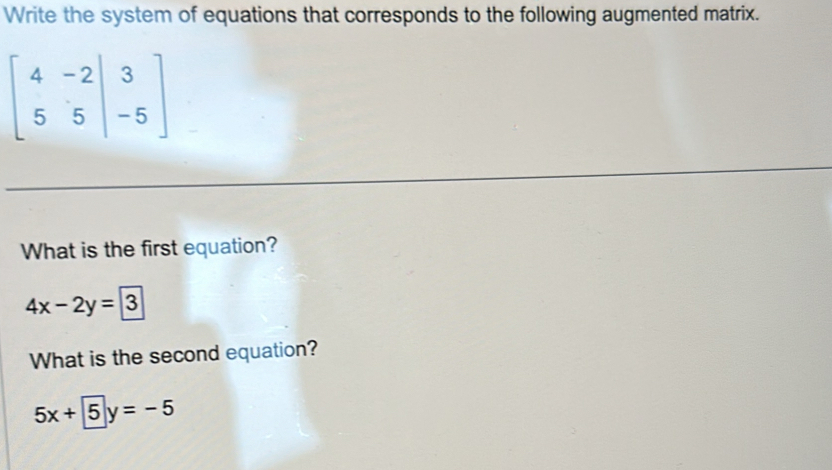 Write the system of equations that corresponds to the following augmented matrix.
beginbmatrix 4&-2|&3 5&5|&-5endbmatrix
What is the first equation?
4x-2y=3
What is the second equation?
5x+5y=-5