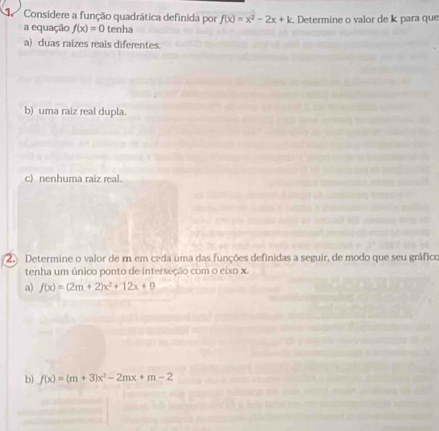 Considere a função quadrática definida por f(x)=x^2-2x+k Determine o valor de k para que
a equação f(x)=0 tenha
a) duas raízes reais diferentes.
b) uma raiz real dupla.
c) nenhuma raiz real.
2 Determine o valor de m em cada uma das funções definidas a seguir, de modo que seu gráfico
tenha um único ponto de interseção com o eixo x.
a) f(x)=(2m+2)x^2+12x+9
b) f(x)=(m+3)x^2-2mx+m-2