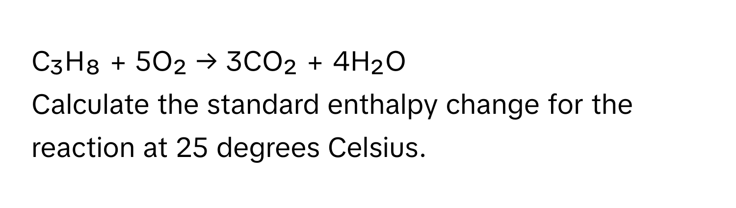 C₃H₈ + 5O₂ → 3CO₂ + 4H₂O 
Calculate the standard enthalpy change for the reaction at 25 degrees Celsius.