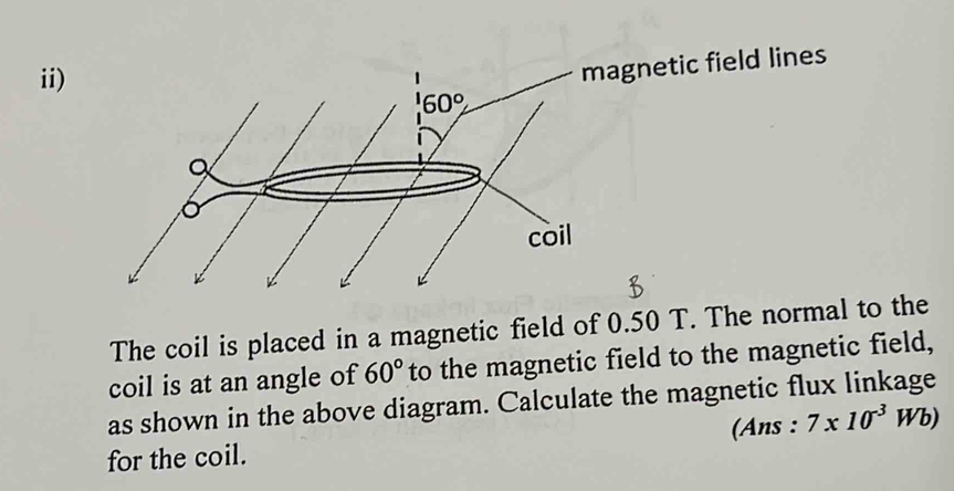 ii)
lines
The coil is placed in a magnetic field of 0.50 T. The normal to the
coil is at an angle of 60° to the magnetic field to the magnetic field,
as shown in the above diagram. Calculate the magnetic flux linkage
for the coil. (Ans : 7* 10^(-3)Wb)