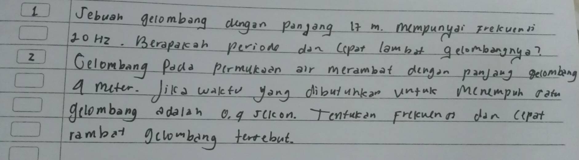 Jebuan gelombong dungan pangong It m. mumpunyai Frelcuensi
10H2. Berapakoh perione dan (apet lambit gelombengny? 
2 
Gelombong Poda permutoen air merambot dengon panjang gecombeng 
a muter. Jik a wakto yong dibutunkan unfuls menempuh oatu 
gelombong odalan o, g scicon. Tentukan Frelcmena don (epot 
ramber gclombong terrebut.