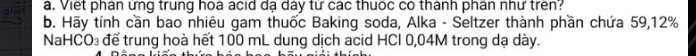 Viết phân ứng trung hoá ácid dạ dây từ các thuốc có thánh phân như trên? 
b. Hãy tính cần bao nhiêu gam thuốc Baking soda, Alka - Seltzer thành phần chứa 59, 12%
NaHCO₃ để trung hoà hết 100 mL dung dịch acid HCl 0,04M trong dạ dày.
