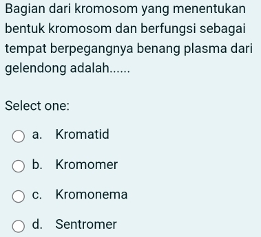 Bagian dari kromosom yang menentukan
bentuk kromosom dan berfungsi sebagai
tempat berpegangnya benang plasma dari
gelendong adalah......
Select one:
a. Kromatid
b. Kromomer
c. Kromonema
d. Sentromer