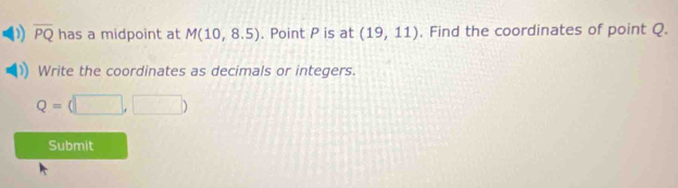 overline PQ has a midpoint at M(10,8.5). Point P is at (19,11). Find the coordinates of point Q. 
Write the coordinates as decimals or integers.
Q=(□ ,□ )
Submit