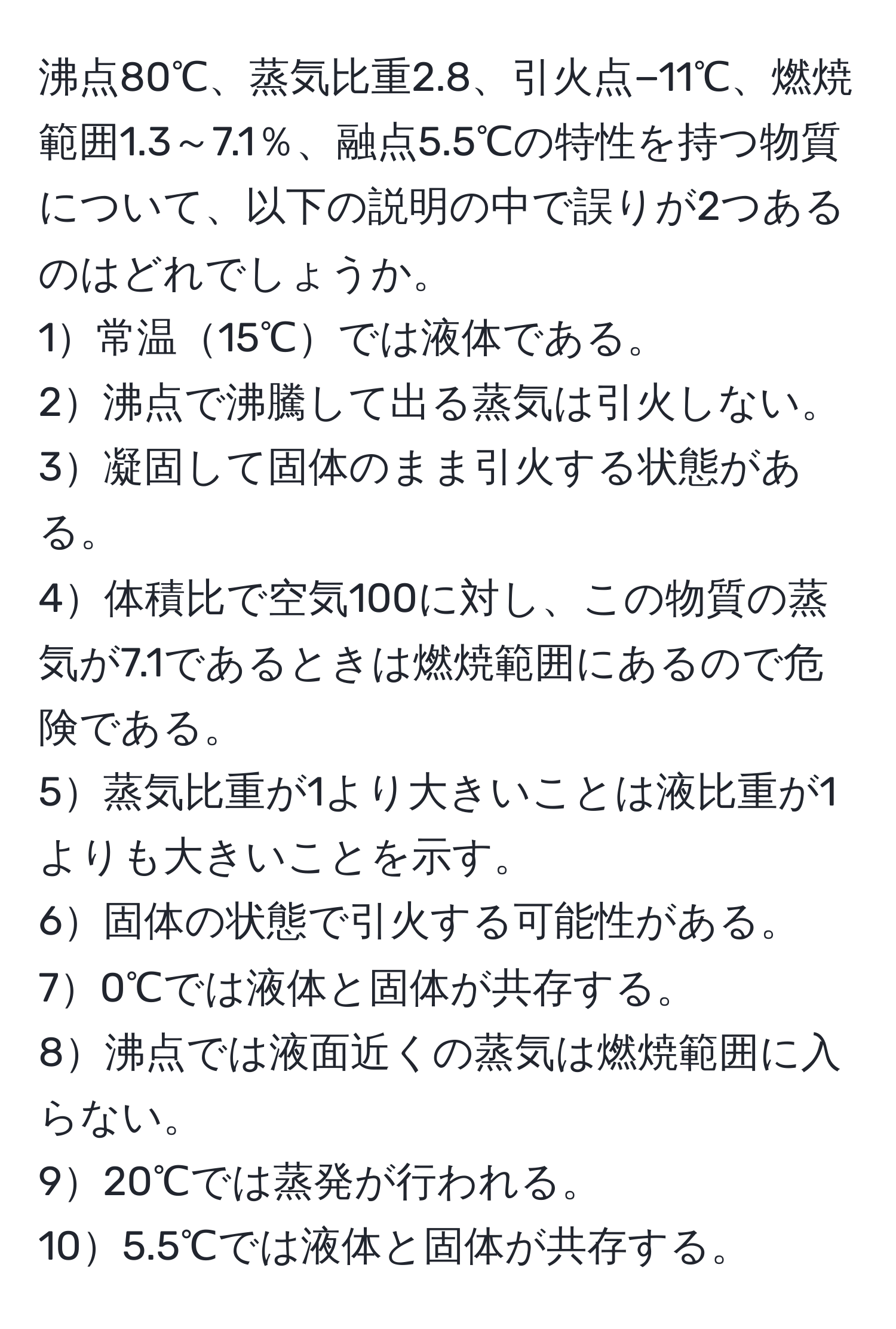 沸点80℃、蒸気比重2.8、引火点−11℃、燃焼範囲1.3～7.1％、融点5.5℃の特性を持つ物質について、以下の説明の中で誤りが2つあるのはどれでしょうか。  
1常温15℃では液体である。  
2沸点で沸騰して出る蒸気は引火しない。  
3凝固して固体のまま引火する状態がある。  
4体積比で空気100に対し、この物質の蒸気が7.1であるときは燃焼範囲にあるので危険である。  
5蒸気比重が1より大きいことは液比重が1よりも大きいことを示す。  
6固体の状態で引火する可能性がある。  
70℃では液体と固体が共存する。  
8沸点では液面近くの蒸気は燃焼範囲に入らない。  
920℃では蒸発が行われる。  
105.5℃では液体と固体が共存する。