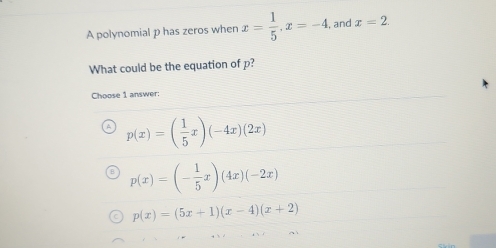 A polynomial p has zeros when x= 1/5 , x=-4. , and x=2. 
What could be the equation of p?
Choose 1 answer:
p(x)=( 1/5 x)(-4x)(2x)
p(x)=(- 1/5 x)(4x)(-2x)
p(x)=(5x+1)(x-4)(x+2)