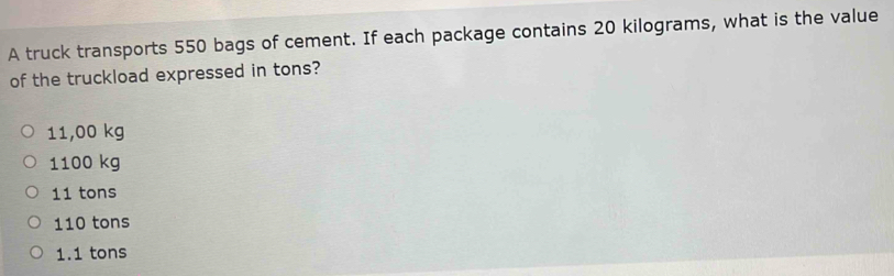 A truck transports 550 bags of cement. If each package contains 20 kilograms, what is the value
of the truckload expressed in tons?
11,00 kg
1100 kg
11 tons
110 tons
1.1 tons