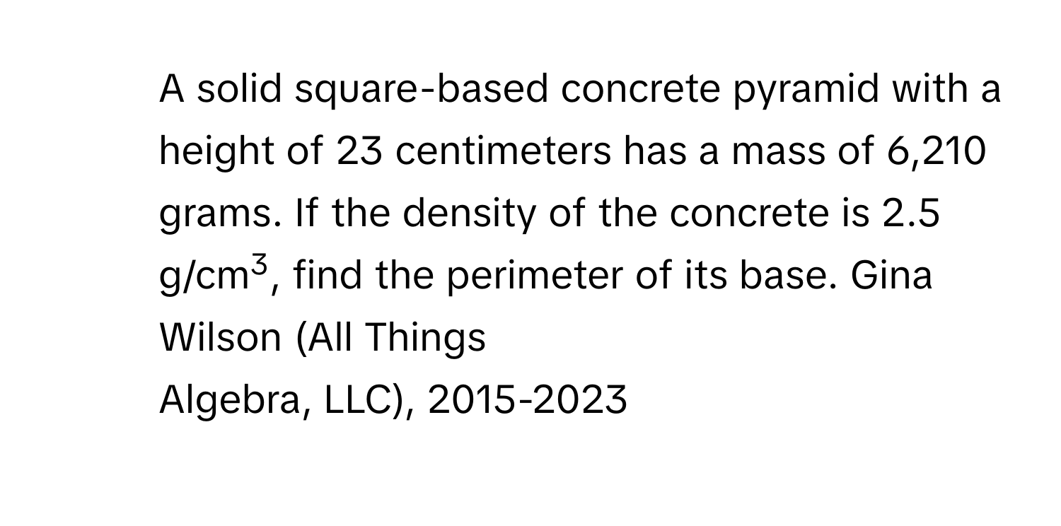 A solid square-based concrete pyramid with a 
height of 23 centimeters has a mass of 6,210 grams. If the density of the concrete is 2.5 g/cm3, find the perimeter of its base. Gina Wilson (All Things 
Algebra, LLC), 2015-2023