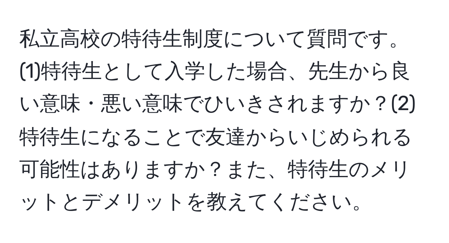 私立高校の特待生制度について質問です。(1)特待生として入学した場合、先生から良い意味・悪い意味でひいきされますか？(2)特待生になることで友達からいじめられる可能性はありますか？また、特待生のメリットとデメリットを教えてください。