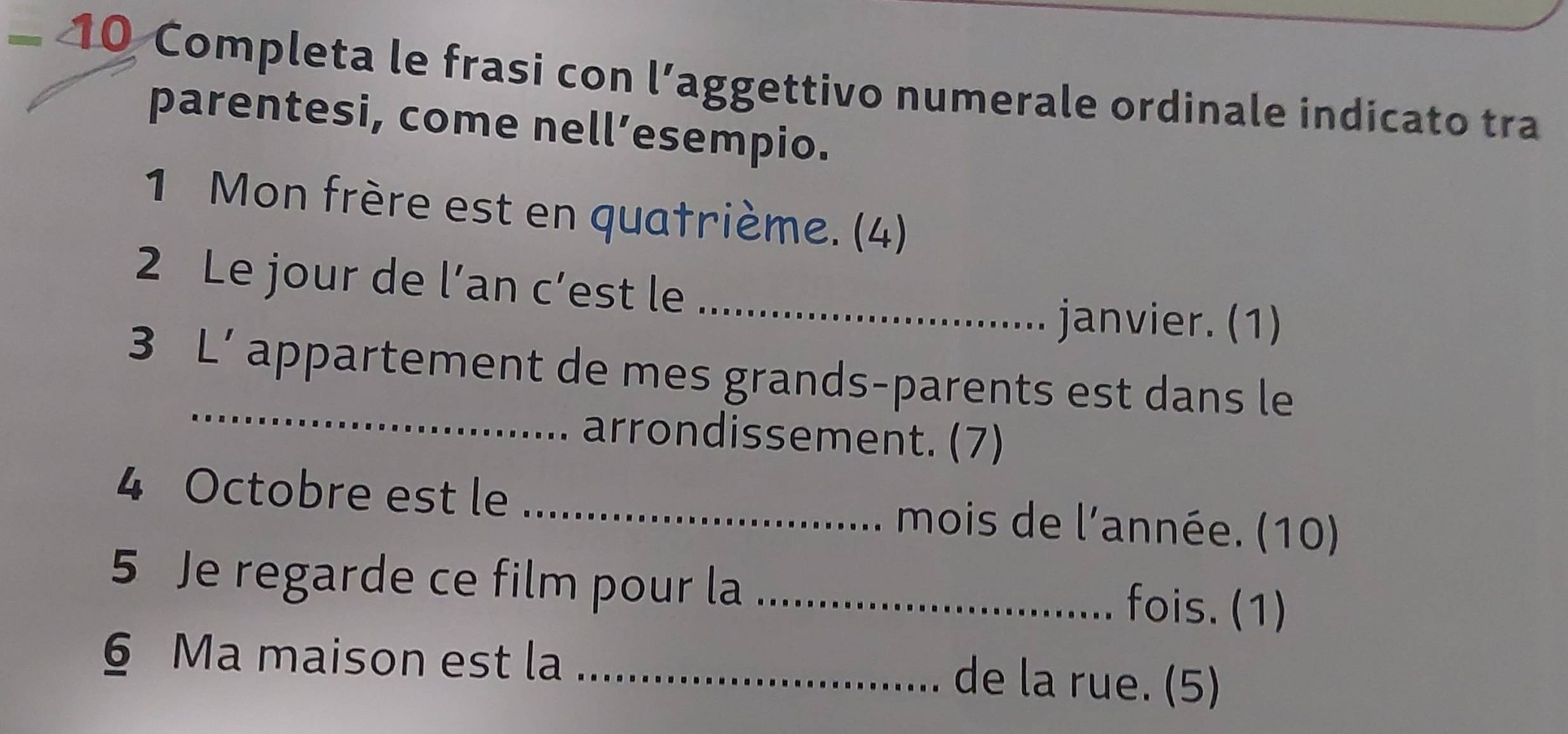 Completa le frasi con l’aggettivo numerale ordinale indicato tra 
parentesi, come nell’esempio. 
1 Mon frère est en quatrième. (4) 
2 Le jour de l’an c’est le_ 
janvier. (1) 
_ 
3 L’ appartement de mes grands-parents est dans le 
arrondissement. (7) 
4 Octobre est le _ mois de l'année. (10) 
5 Je regarde ce film pour la _fois. (1) 
§ Ma maison est la_ 
de la rue. (5)