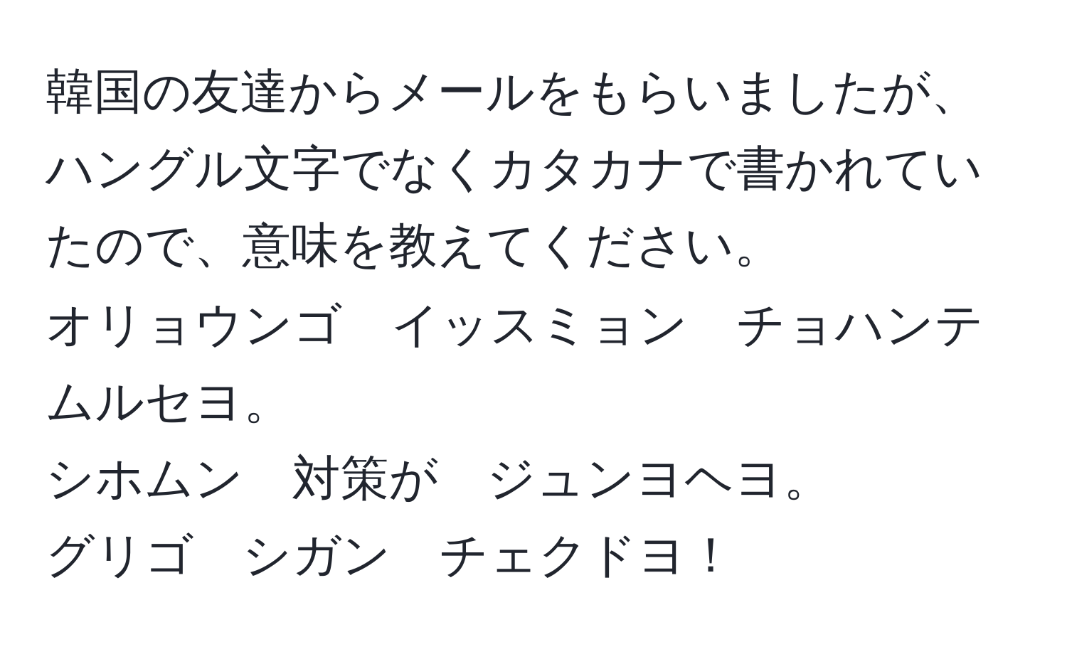 韓国の友達からメールをもらいましたが、ハングル文字でなくカタカナで書かれていたので、意味を教えてください。  
オリョウンゴ　イッスミョン　チョハンテ　ムルセヨ。  
シホムン　対策が　ジュンヨヘヨ。  
グリゴ　シガン　チェクドヨ！