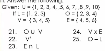 Answer the tollowing. 
Given: U= 1,2,3,4,,5,6,7,8,9,10
If L= 1,2,3 O= 2,3,4
V= 3,4,5 E= 4,5,6
21. O∪ V 24. V* E
22. V' 25. O-L
23. E∩ L