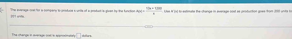 The average cost for a company to produce x units of a product is given by the function A(x)= (13x+1200)/x . Use A'(x) to estimate the change in average cost as production goes from 200 units to
201 units. 
The change in average cost is approximately □ dollars.