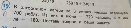 240:8 250:5+240:8
19. В загородном лагере за 3летних месяцаоτдохнуло
700 ребят. Из них в июоне — 220 человек, а виюо- 
ле — 180. Поставь волрос и реши задачу.