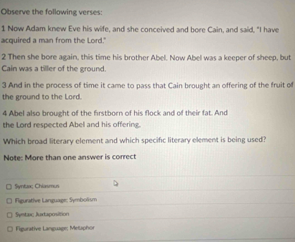 Observe the following verses:
1 Now Adam knew Eve his wife, and she conceived and bore Cain, and said, "I have
acquired a man from the Lord."
2 Then she bore again, this time his brother Abel. Now Abel was a keeper of sheep, but
Cain was a tiller of the ground.
3 And in the process of time it came to pass that Cain brought an offering of the fruit of
the ground to the Lord
4 Abel also brought of the firstborn of his flock and of their fat. And
the Lord respected Abel and his offering,
Which broad literary element and which specific literary element is being used?
Note: More than one answer is correct
Syntax; Chiasmus
Figurative Language: Symbolism
Syntax; Juxtaposition
Figurative Language; Metaphor