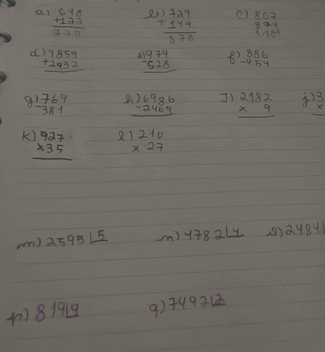 beginarrayr 648 +122 hline 770endarray
2 beginarrayr 3)729 +149 hline 878endarray
e) beginarrayr 807 374 1.18^(-1)endarray
d beginarrayr )9859 +2932 hline endarray
( beginarrayr )974 -528 hline endarray
8 beginarrayr 886 -454 endarray
9 beginarrayr )769 -381endarray
C beginarrayr )6986 -2469 hline endarray
]) beginarrayr 2182 * 9 hline endarray
4 beginarrayr )3 *  hline endarray
K beginarrayr )927 * 35 hline endarray
beginarrayr 2.10 * 27 endarray
mm) 2595L_ 5
m) 4782_ 14 (9) 24841
819_ 19
9) 749212