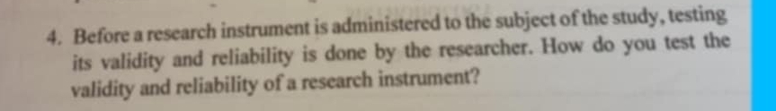 Before a research instrument is administered to the subject of the study, testing 
its validity and reliability is done by the researcher. How do you test the 
validity and reliability of a research instrument?
