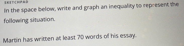 SKET CHPAD 
In the space below, write and graph an inequality to represent the 
following situation. 
Martin has written at least 70 words of his essay.