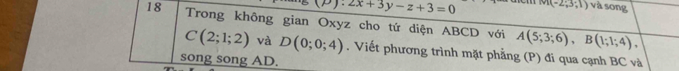 P)· 2x+3y-z+3=0
M(-2;3;1) và song 
18 Trong không gian Oxyz cho tứ diện ABCD với A(5;3;6), B(1;1;4),
C(2;1;2) và D(0;0;4). Viết phương trình mặt phẳng (P) đi qua cạnh BC và 
song song AD.