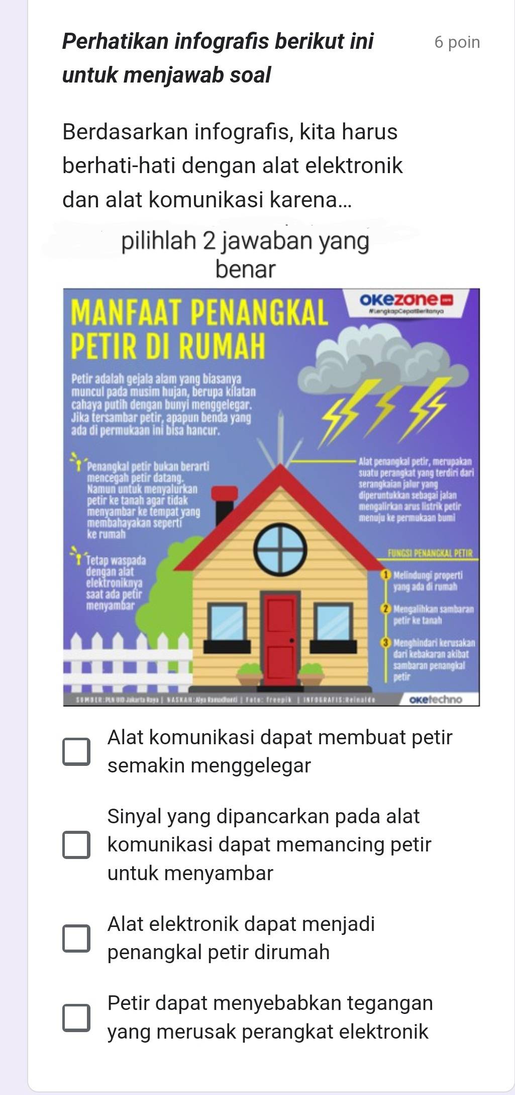 Perhatikan infografis berikut ini 6 poin
untuk menjawab soal
Berdasarkan infografıs, kita harus
berhati-hati dengan alat elektronik
dan alat komunikasi karena...
pilihlah 2 jawaban yang
benar
Alat komunikasi dapat membuat petir
semakin menggelegar
Sinyal yang dipancarkan pada alat
komunikasi dapat memancing petir
untuk menyambar
Alat elektronik dapat menjadi
penangkal petir dirumah
Petir dapat menyebabkan tegangan
yang merusak perangkat elektronik