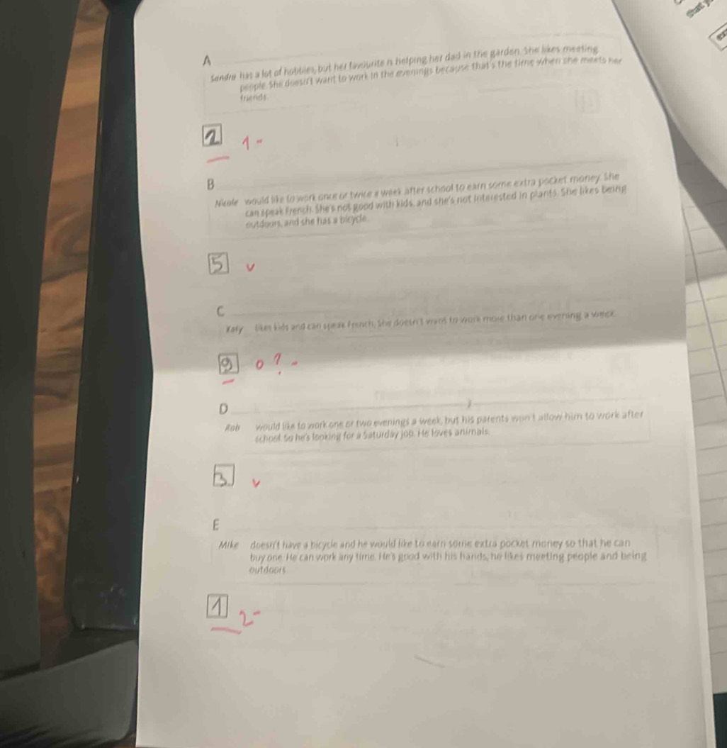 ety
A
sendre has a lot of hobbles, but her favourite is helping her dad in the garden. She likes meeting
people. She doesif't want to work in the evenings because that's the time when she meets he
friends
B
Nicale would like to work once or twice a week after school to earn some extra pocket money. She
can speak French. She's not good with kids, and she's not interested in plants. She likes being
outdoors, and she has a bicycle.
v
C
Kely _ likes kids and can speak french. She doetn't wins to work mole than one evering a welck.
0
D
Reb would like to work one or two evenings a week, but his parents won't allow him to work after
school, so he's looking for a Saturday jop. He loves animals.
E
Mike doesn't have a bicycle and he would like to earn some extra pocket money so that he can
buy one. He can work any time. He's good with his hands, he likes meeting people and being
outdoors