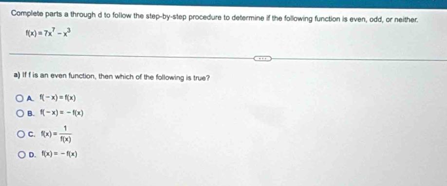 Complete parts a through d to follow the step-by-step procedure to determine if the following function is even, odd, or neither.
f(x)=7x^7-x^3
a) If f is an even function, then which of the following is true?
A. f(-x)=f(x)
B. f(-x)=-f(x)
C. f(x)= 1/f(x) 
D. f(x)=-f(x)